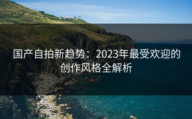 国产自拍新趋势：2023年最受欢迎的创作风格全解析  第1张