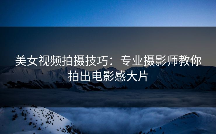 美女视频拍摄技巧：专业摄影师教你拍出电影感大片  第1张