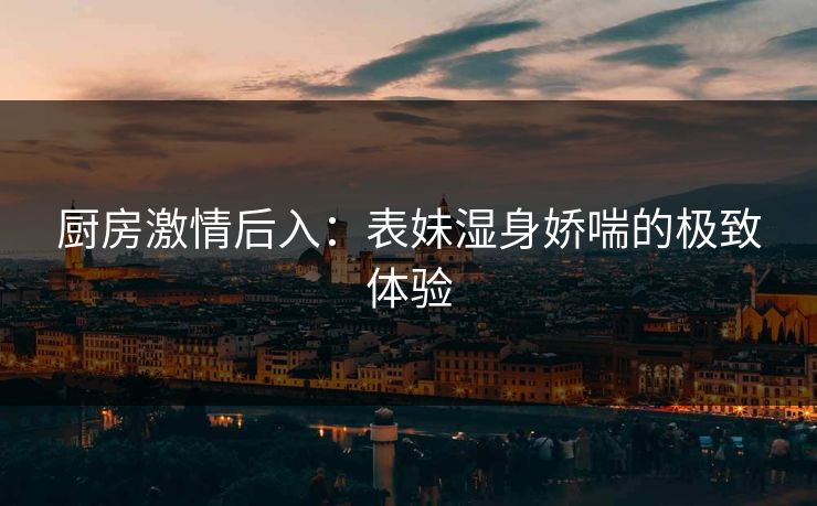 厨房激情后入：表妹湿身娇喘的极致体验  第1张