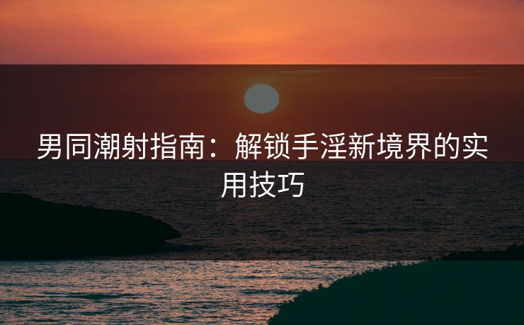 男同潮射指南：解锁手淫新境界的实用技巧  第1张