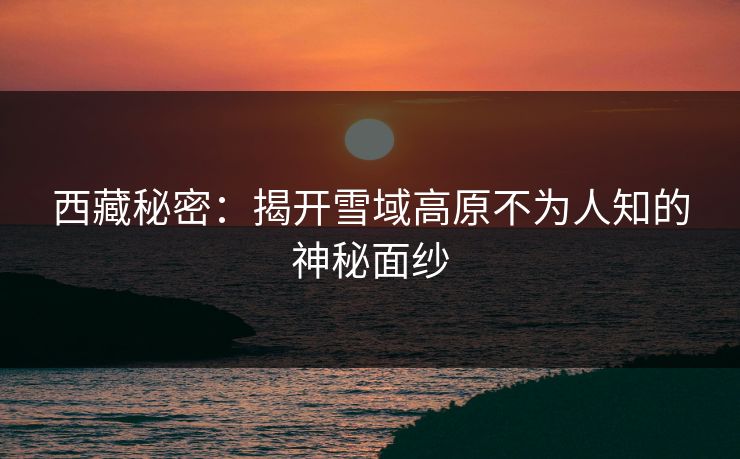 西藏秘密：揭开雪域高原不为人知的神秘面纱