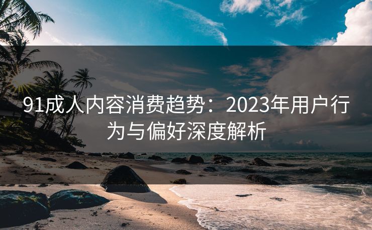 91成人内容消费趋势：2023年用户行为与偏好深度解析