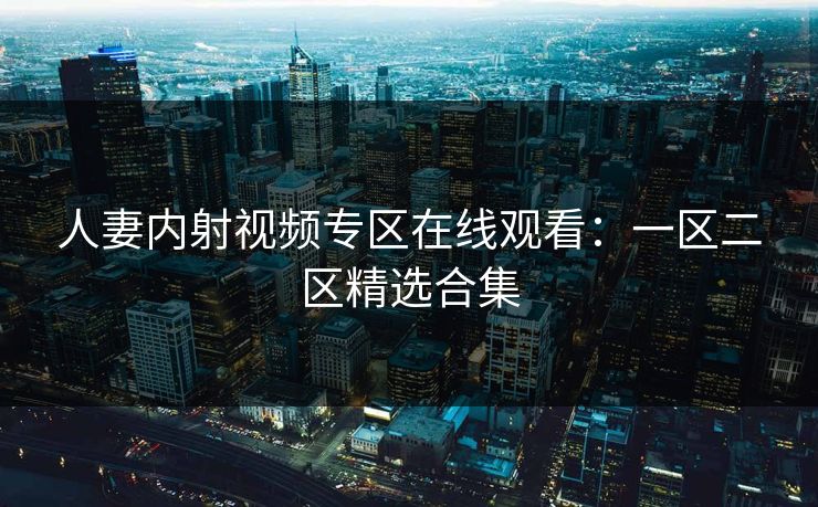 人妻内射视频专区在线观看：一区二区精选合集  第1张
