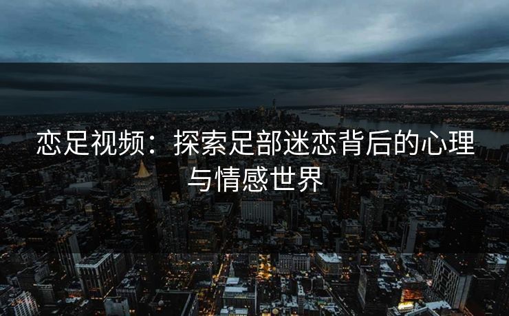 恋足视频：探索足部迷恋背后的心理与情感世界  第1张