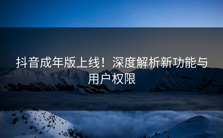抖音成年版上线！深度解析新功能与用户权限  第1张