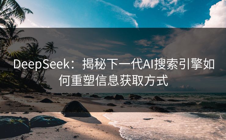 DeepSeek：揭秘下一代AI搜索引擎如何重塑信息获取方式  第1张