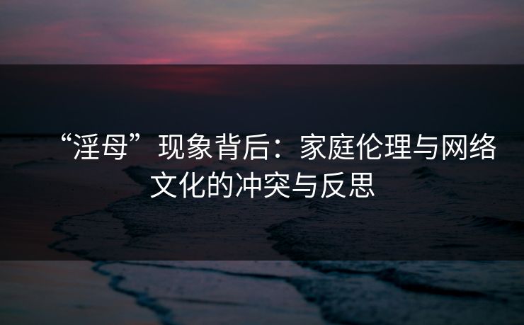 “淫母”现象背后：家庭伦理与网络文化的冲突与反思  第1张
