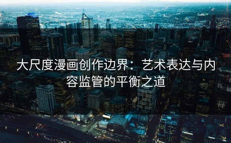 大尺度漫画创作边界：艺术表达与内容监管的平衡之道