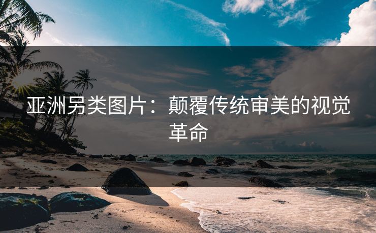 亚洲另类图片：颠覆传统审美的视觉革命