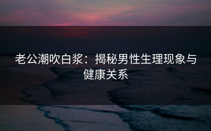 老公潮吹白浆：揭秘男性生理现象与健康关系