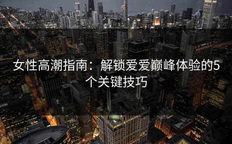 女性高潮指南：解锁爱爱巅峰体验的5个关键技巧