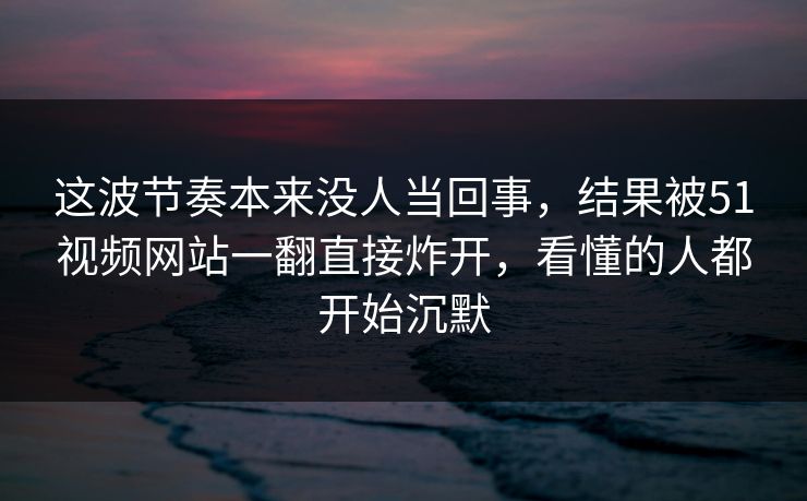 这波节奏本来没人当回事，结果被51视频网站一翻直接炸开，看懂的人都开始沉默