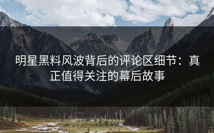 明星黑料风波背后的评论区细节：真正值得关注的幕后故事