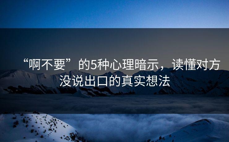 “啊不要”的5种心理暗示，读懂对方没说出口的真实想法