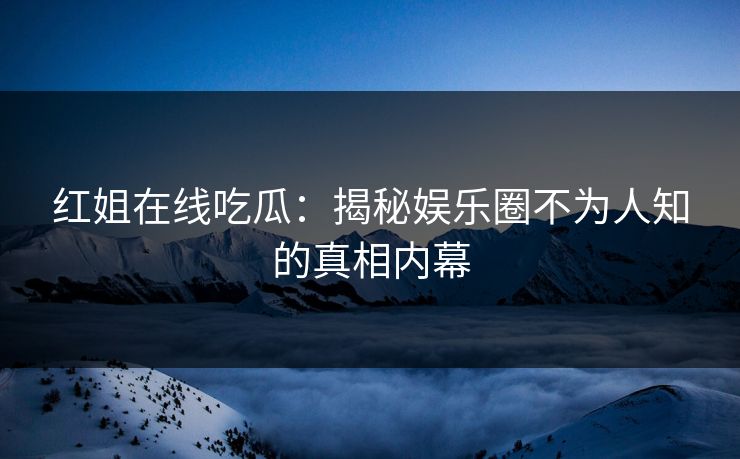红姐在线吃瓜：揭秘娱乐圈不为人知的真相内幕